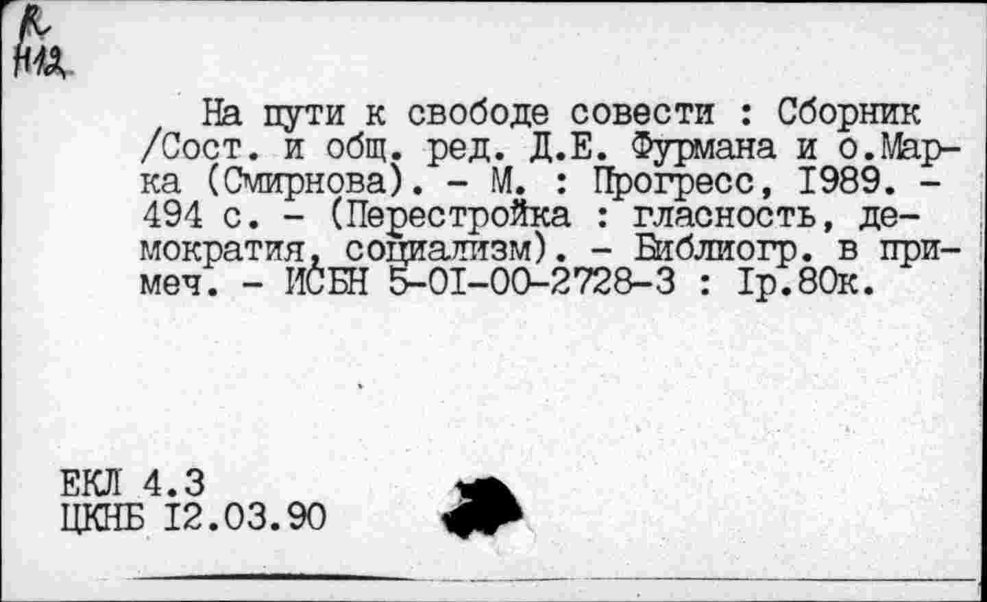 ﻿На пути к свободе совести : Сборник /Сост. и общ. ред. Д.Е. Фурмана и о.Марка (Смирнова). - М. : Прогресс, 1989. -494 с. - (Перестройка : гласность, демократия, социализм). - Виблиогр. в примел. - ИСБН 5-01-00-2728-3 : 1р.80к.
ЕКЛ 4.3
ЦКНБ 12.03.90